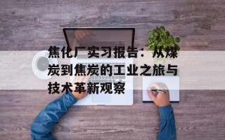 焦化厂实习报告：从煤炭到焦炭的工业之旅与技术革新观察