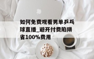如何免费观看男单乒乓球直播_避开付费陷阱省100%费用