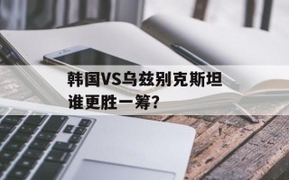 韩国VS乌兹别克斯坦谁更胜一筹？