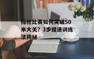 标枪比赛如何突破50米大关？3步提速训练法揭秘