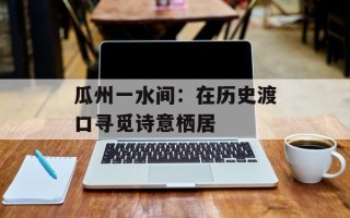 瓜州一水间：在历史渡口寻觅诗意栖居