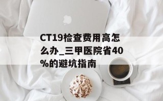 CT19检查费用高怎么办_三甲医院省40%的避坑指南