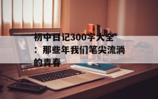 初中日记300字大全：那些年我们笔尖流淌的青春