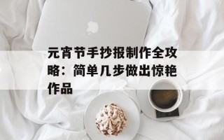 元宵节手抄报制作全攻略：简单几步做出惊艳作品