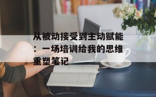 从被动接受到主动赋能：一场培训给我的思维重塑笔记