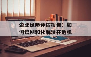 企业风险评估报告：如何识别和化解潜在危机