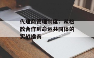 代理商管理制度：从松散合作到命运共同体的实战指南