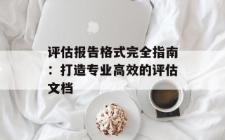 评估报告格式完全指南：打造专业高效的评估文档