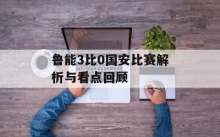 鲁能3比0国安比赛解析与看点回顾