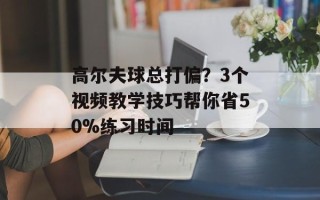 高尔夫球总打偏？3个视频教学技巧帮你省50%练习时间