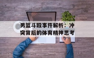 男篮斗殴事件解析：冲突背后的体育精神思考