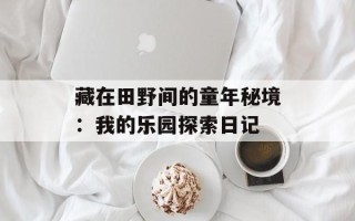 藏在田野间的童年秘境：我的乐园探索日记
