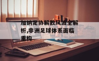 加纳足协解散风波全解析,非洲足球体系面临重构