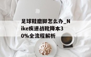 足球鞋磨脚怎么办_Nike疾速战靴降本30%全流程解析