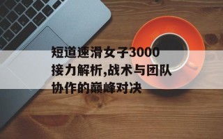 短道速滑女子3000接力解析,战术与团队协作的巅峰对决