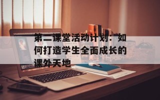 第二课堂活动计划：如何打造学生全面成长的课外天地