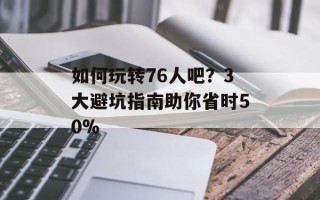 如何玩转76人吧？3大避坑指南助你省时50%