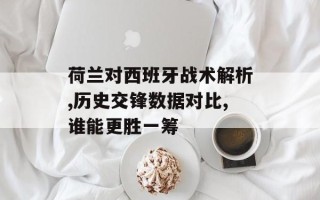 荷兰对西班牙战术解析,历史交锋数据对比,谁能更胜一筹