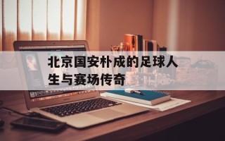 北京国安朴成的足球人生与赛场传奇