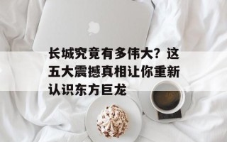 长城究竟有多伟大？这五大震撼真相让你重新认识东方巨龙