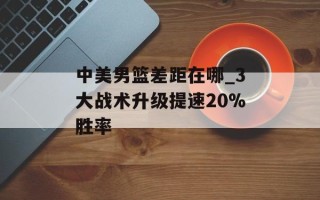 中美男篮差距在哪_3大战术升级提速20%胜率