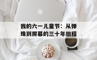 我的六一儿童节：从弹珠到屏幕的三十年旅程
