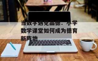 当数字遇见品德：小学数学课堂如何成为德育新阵地