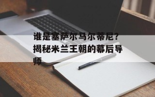 谁是塞萨尔马尔蒂尼？揭秘米兰王朝的幕后导师