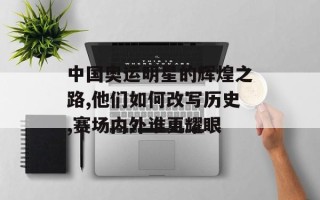 中国奥运明星的辉煌之路,他们如何改写历史,赛场内外谁更耀眼