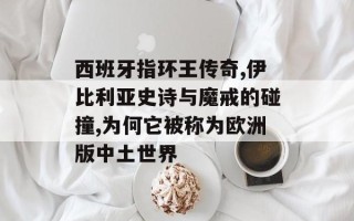 西班牙指环王传奇,伊比利亚史诗与魔戒的碰撞,为何它被称为欧洲版中土世界