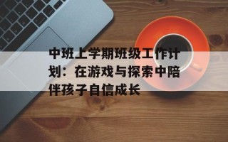 中班上学期班级工作计划：在游戏与探索中陪伴孩子自信成长