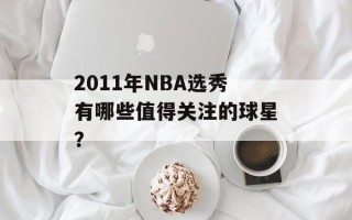 2011年NBA选秀有哪些值得关注的球星？