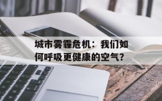 城市雾霾危机：我们如何呼吸更健康的空气？