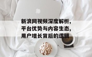 新浪网视频深度解析,平台优势与内容生态,用户增长背后的逻辑