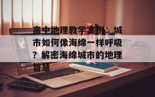 高中地理教学案例：城市如何像海绵一样呼吸？解密海绵城市的地理智慧