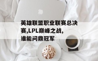 英雄联盟职业联赛总决赛,LPL巅峰之战,谁能问鼎冠军