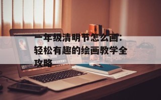 一年级清明节怎么画：轻松有趣的绘画教学全攻略