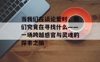 当我们在谈论爱时，我们究竟在寻找什么——一场跨越感官与灵魂的探索之旅