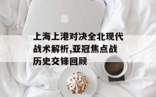 上海上港对决全北现代战术解析,亚冠焦点战历史交锋回顾