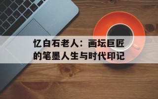 忆白石老人：画坛巨匠的笔墨人生与时代印记
