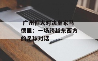  广州恒大对决皇家马德里：一场跨越东西方的足球对话