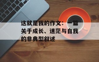 这就是我的作文：一篇关于成长、迷茫与自我的非典型叙述