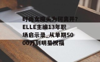 时尚女魔头为何离开？ELLE主编13年职场启示录_从单期5000万到明星祝福