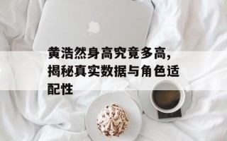 黄浩然身高究竟多高,揭秘真实数据与角色适配性