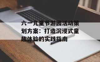 六一儿童节游园活动策划方案：打造沉浸式童趣体验的实践指南
