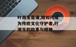 叶湘玉是谁,她如何成为传统文化守护者,叶湘玉的故事与精神