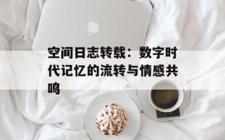 空间日志转载：数字时代记忆的流转与情感共鸣
