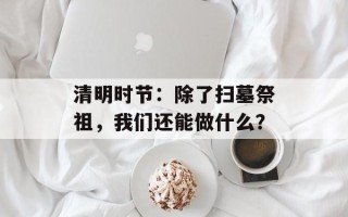 清明时节：除了扫墓祭祖，我们还能做什么？