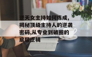 逆天女主持如何炼成,揭秘顶级主持人的逆袭密码,从专业到破圈的底层逻辑
