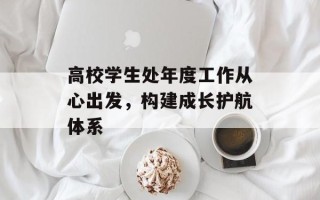 高校学生处年度工作从心出发，构建成长护航体系